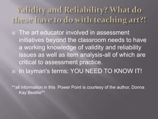 Validity and Reliability? What do these have to do with teaching art?!The art educator involved in assessment initiatives beyond the classroom needs to have a working knowledge of validity and reliability issues as well as item analysis-all of which are critical to assessment practice. In layman's terms: YOU NEED TO KNOW IT! **all information in this  Power Point is courtesy of the author, Donna Kay Beattie**