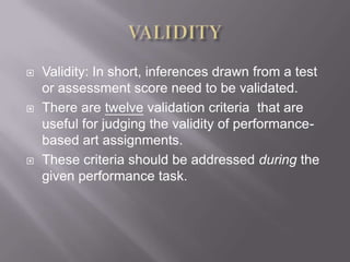 VALIDITYValidity: In short, inferences drawn from a test or assessment score need to be validated. There are twelve validation criteria  that are useful for judging the validity of performance-based art assignments. These criteria should be addressed during the given performance task. 