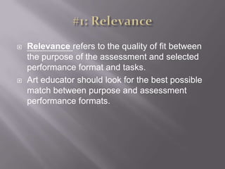 #1: RelevanceRelevance refers to the quality of fit between the purpose of the assessment and selected performance format and tasks. Art educator should look for the best possible match between purpose and assessment performance formats. 