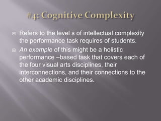 #4: Cognitive ComplexityRefers to the level s of intellectual complexity the performance task requires of students. An example of this might be a holistic performance –based task that covers each of the four visual arts disciplines, their interconnections, and their connections to the other academic disciplines. 
