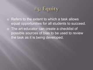 #5: EquityRefers to the extent to which a task allows equal opportunities for all students to succeed. The art educator can create a checklist of possible sources of bias to be used to review the task as it is being developed. 
