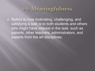 #6: MeaningfulnessRefers to how motivating, challenging, and satisfying a task is to both students and others who might have interest in the task, such as parents, other teachers, administrators, and experts from the art disciplines. 