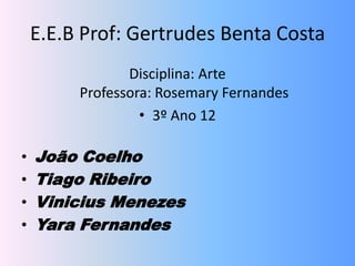 E.E.B Prof: Gertrudes Benta Costa
                Disciplina: Arte
         Professora: Rosemary Fernandes
                  • 3º Ano 12

•   João Coelho
•   Tiago Ribeiro
•   Vinicius Menezes
•   Yara Fernandes
 
