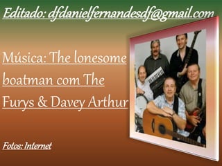 Editado: dfdanielfernandesdf@gmail.com 
Música: The lonesome 
boatman com The 
Furys & Davey Arthur 
Fotos: Internet 
