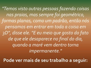 "Temos visto outras pessoas fazendo coisas 
nas praias, mas sempre foi geométrico, 
formas planas, como um padrão, então nós 
pensamos em entrar em toda a coisa em 
3D", disse ele. "E eu meio que gosto do fato 
de que ele desaparece no final do dia, 
quando a maré vem dentro torna 
impermanente." 
Pode ver mais de seu trabalho a seguir: 
 