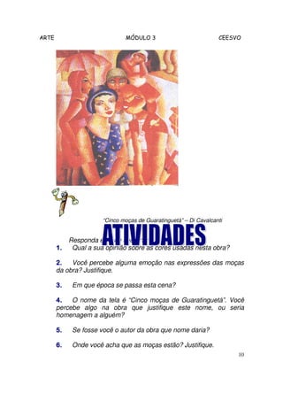 ARTE                          MÓDULO 3                            CEESVO




                      “Cinco moças de Guaratinguetá” – Di Cavalcanti


          Responda em seu caderno:
       1.  Qual a sua opinião sobre as cores usadas nesta obra?

       2.   Você percebe alguma emoção nas expressões das moças
       da obra? Justifique.

       3.   Em que época se passa esta cena?

       4.   O nome da tela é “Cinco moças de Guaratinguetá”. Você
       percebe algo na obra que justifique este nome, ou seria
       homenagem a alguém?

       5.   Se fosse você o autor da obra que nome daria?

       6.   Onde você acha que as moças estão? Justifique.
                                                                       10
 