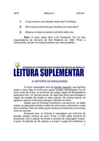 ARTE                           MÓDULO 3                       CEESVO



       7.     O que chamou sua atenção nesta obra? Justifique.

       8.     Que música você acha que combina com esta obra?

       9.     Observe a moça na janela e comente sobre ela.

           Nota: O autor desta obra é Di Cavalcanti. Foi um dos
organizadores da Semana de Arte Moderna de 1922. Pintor e
caricaturista, ele tem na mulata brasileira seu tema predileto.




            ATENÇÃO AS ATIVIDADES NÃO DEVEM SER FEITAS NO MÓDULO.




                   A HISTÓRIA DA MAQUIAGEM

           O nome maquiagem vem do francês maquiller, que significa
pintar o rosto. Mas no início teve outras funções interessantes: há mil
anos antes de Cristo, os sumérios (da antiga região da Mesopotânia)
passavam kohl, um tipo de carvão, ao redor dos olhos para proteger a
região de picadas de insetos e raios solares. Na mesma época, os
egípcios usavam o Kohl para alongar e delinear os olhos.
           Depois que os chineses inventaram o pó-de-arroz, na idade
média, os japoneses tiveram a idéia de usá-lo para uniformizar o rosto
das mulheres. Pois com todas iguais evitava-se confrontos e ciumeiras
entre os homens.
           Enquanto isso, no Oriente a maquiagem era sinônimo do
pecado, porque incitava ao sexo. Pintar o rosto cabia somente às
prostitutas. Com o passar do tempo o conceito de maquiagem mudou.
A partir da década de 20, passou a cumprir o papel de embelezar a
                                                                     11
 