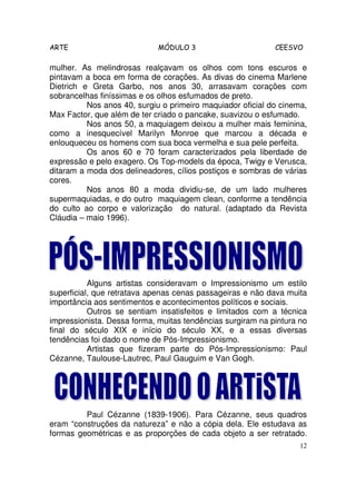 ARTE                         MÓDULO 3                       CEESVO

mulher. As melindrosas realçavam os olhos com tons escuros e
pintavam a boca em forma de corações. As divas do cinema Marlene
Dietrich e Greta Garbo, nos anos 30, arrasavam corações com
sobrancelhas finíssimas e os olhos esfumados de preto.
          Nos anos 40, surgiu o primeiro maquiador oficial do cinema,
Max Factor, que além de ter criado o pancake, suavizou o esfumado.
          Nos anos 50, a maquiagem deixou a mulher mais feminina,
como a inesquecível Marilyn Monroe que marcou a década e
enlouqueceu os homens com sua boca vermelha e sua pele perfeita.
          Os anos 60 e 70 foram caracterizados pela liberdade de
expressão e pelo exagero. Os Top-models da época, Twigy e Verusca,
ditaram a moda dos delineadores, cílios postiços e sombras de várias
cores.
          Nos anos 80 a moda dividiu-se, de um lado mulheres
supermaquiadas, e do outro maquiagem clean, conforme a tendência
do culto ao corpo e valorização do natural. (adaptado da Revista
Cláudia – maio 1996).




           Alguns artistas consideravam o Impressionismo um estilo
superficial, que retratava apenas cenas passageiras e não dava muita
importância aos sentimentos e acontecimentos políticos e sociais.
           Outros se sentiam insatisfeitos e limitados com a técnica
impressionista. Dessa forma, muitas tendências surgiram na pintura no
final do século XIX e início do século XX, e a essas diversas
tendências foi dado o nome de Pós-Impressionismo.
           Artistas que fizeram parte do Pós-Impressionismo: Paul
Cézanne, Taulouse-Lautrec, Paul Gauguim e Van Gogh.




         Paul Cézanne (1839-1906). Para Cézanne, seus quadros
eram “construções da natureza” e não a cópia dela. Ele estudava as
formas geométricas e as proporções de cada objeto a ser retratado.
                                                                   12
 