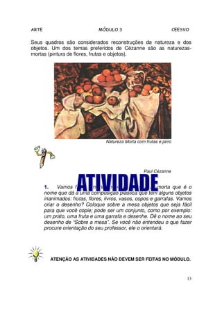 ARTE                           MÓDULO 3                               CEESVO

Seus quadros são considerados reconstruções da natureza e dos
objetos. Um dos temas preferidos de Cézanne são as naturezas-
mortas (pintura de flores, frutas e objetos).




                                  Natureza Morta com frutas e jarro




                                                     Paul Cézanne


       1.    Vamos fazer um desenho sobre natureza-morta que é o
       nome que dá a uma composição plástica que tem alguns objetos
       inanimados: frutas, flores, livros, vasos, copos e garrafas. Vamos
       criar o desenho? Coloque sobre a mesa objetos que seja fácil
       para que você copie; pode ser um conjunto, como por exemplo:
       um prato, uma fruta e uma garrafa e desenhe. Dê o nome ao seu
       desenho de “Sobre a mesa”. Se você não entendeu o que fazer
       procure orientação do seu professor, ele o orientará.




         ATENÇÃO AS ATIVIDADES NÃO DEVEM SER FEITAS NO MÓDULO.



                                                                           13
 