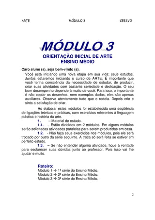 ARTE                          MÓDULO 3                         CEESVO




             ORIENTAÇÃO INICIAL DE ARTE
                   ENSINO MÉDIO
Caro aluno (a), seja bem-vindo (a).
  Você está iniciando uma nova etapa em sua vida: seus estudos.
  Juntos estaremos iniciando o curso de ARTE. É importante que
  você tenha consciência da necessidade de estudar, de produzir,
  criar suas atividades com bastante seriedade e dedicação. O seu
  bom desempenho dependerá muito de você. Para isso, o importante
  é não copiar os desenhos, nem exemplos dados, eles são apenas
  auxiliares. Observe atentamente tudo que o rodeia. Depois crie e
  sinta a satisfação de criar.
           Ao elaborar estes módulos foi estabelecida uma seqüência
de ligações teóricas e práticas, com exercícios referentes à linguagem
plástica e história da arte.
           1.      – Material de estudo.
           1.1. – Estão divididos em 2 módulos. Em alguns módulos
serão solicitadas atividades paralelas para serem produzidas em casa.
           1.2. - Não faça seus exercícios nos módulos, pois ele será
trocado por outro da série seguinte. A troca só será feita se estiver em
perfeito estado.
           1.3. – Se não entender alguma atividade, fique à vontade
para esclarecer suas dúvidas junto ao professor. Pois isso vai lhe
ajudar e muito.


          Roteiro:
          Módulo 1     1ª série do Ensino Médio.
          Módulo 2     2ª série do Ensino Médio.
          Módulo 3     3ª série do Ensino Médio.



                                                                        2
 