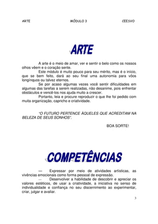 ARTE                         MÓDULO 3                        CEESVO




          A arte é o meio de amar, ver e sentir o belo como os nossos
olhos vêem e o coração sente.
          Este módulo é muito pouco para seu mérito, mas é o início,
que se bem feito, dará ao seu final uma autonomia para vôos
longínquos ou talvez eternos.
          Se por acaso algumas vezes você sentir dificuldades em
algumas das tarefas a serem realizadas, não desanime, pois enfrentar
obstáculos e vencê-los nos ajuda muito a crescer.
          Portanto, leia e procure reproduzir o que lhe foi pedido com
muita organização, capricho e criatividade.


        “O FUTURO PERTENCE ÀQUELES QUE ACREDITAM NA
BELEZA DE SEUS SONHOS”.

                                                   BOA SORTE!




            —      Expressar por meio de atividades artísticas, as
vivências emocionais como forma pessoal de expressão.
            —      Desenvolver a habilidade de descobrir e apreciar os
valores estéticos, de usar a criatividade, a iniciativa no senso de
individualidade e confiança no seu discernimento ao experimentar,
criar, julgar e avaliar.
                                                                      3
 