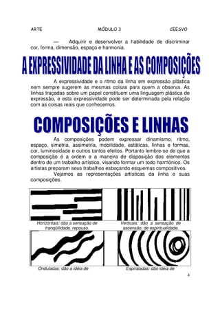 ARTE                               MÓDULO 3                         CEESVO

          —      Adquirir e desenvolver a habilidade de discriminar
cor, forma, dimensão, espaço e harmonia.




           A expressividade e o ritmo da linha em expressão plástica
nem sempre sugerem as mesmas coisas para quem a observa. As
linhas traçadas sobre um papel constituem uma linguagem plástica de
expressão, e esta expressividade pode ser determinada pela relação
com as coisas reais que conhecemos.




           As composições podem expressar dinamismo, ritmo,
espaço, simetria, assimetria, mobilidade, estáticas, linhas e formas,
cor, luminosidade e outros tantos efeitos. Portanto lembre-se de que a
composição é a ordem e a maneira de disposição dos elementos
dentro de um trabalho artístico, visando formar um todo harmônico. Os
artistas preparam seus trabalhos esboçando esquemas compositivos.
           Vejamos as representações artísticas da linha e suas
composições.




  Horizontais: dão a sensação de          Verticais: dão a sensação de
      tranqüilidade, repouso.              ascensão, de espiritualidade.




   Onduladas: dão a idéia de                  Espiraladas: dão idéia de
                                                                             4
 