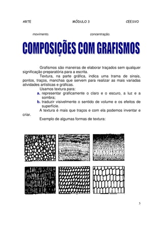 ARTE                         MÓDULO 3                       CEESVO


       movimento.                       concentração.




           Grafismos são maneiras de elaborar traçados sem qualquer
significação preparatória para a escrita.
           Textura, na parte gráfica, indica uma trama de sinais,
pontos, traços, manchas que servem para realizar as mais variadas
atividades artísticas e gráficas.
           Usamos textura para:
         a. representar graficamente o claro e o escuro, a luz e a
            sombra;
         b. traduzir visivelmente o sentido de volume e os efeitos de
            superfície.
           A textura é mais que traços e com ela podemos inventar e
criar.
           Exemplo de algumas formas de textura:




                                                                     5
 