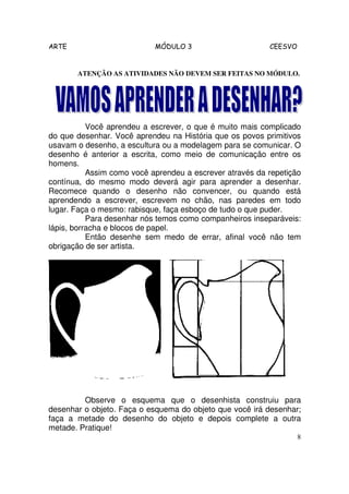 ARTE                        MÓDULO 3                      CEESVO


       ATENÇÃO AS ATIVIDADES NÃO DEVEM SER FEITAS NO MÓDULO.




           Você aprendeu a escrever, o que é muito mais complicado
do que desenhar. Você aprendeu na História que os povos primitivos
usavam o desenho, a escultura ou a modelagem para se comunicar. O
desenho é anterior a escrita, como meio de comunicação entre os
homens.
           Assim como você aprendeu a escrever através da repetição
contínua, do mesmo modo deverá agir para aprender a desenhar.
Recomece quando o desenho não convencer, ou quando está
aprendendo a escrever, escrevem no chão, nas paredes em todo
lugar. Faça o mesmo: rabisque, faça esboço de tudo o que puder.
           Para desenhar nós temos como companheiros inseparáveis:
lápis, borracha e blocos de papel.
           Então desenhe sem medo de errar, afinal você não tem
obrigação de ser artista.




         Observe o esquema que o desenhista construiu para
desenhar o objeto. Faça o esquema do objeto que você irá desenhar;
faça a metade do desenho do objeto e depois complete a outra
metade. Pratique!
                                                                   8
 