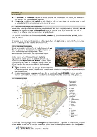 Historia del Arte
ARTE GRIEGO

    La pintura y la cerámica ilustran los mitos griegos, las historias de sus dioses, los hechos de
    sus héroes, sus competiciones atléticas…
    El material empleado era la piedra, sobre todo el mármol blanco para la arquitectura, el cual
    se utilizaba también en escultura junto con el bronce.

2. La arquitectura griega: características.
A diferencia de la arquitectura egipcia y mesopotámica, los edificios griegos están hechos a escala
humana. La arquitectura no es tan colosal como la egipcia, pero tiene en común con ella el
empleo de la sillería y de la arquitectura arquitrabada.

Los griegos usaron en sus edificaciones adobe, madera y, predominantemente, piedra, sobre
todo, el blanco.

El templo es el monumento capital de esta arquitectura y la columna su elemento fundamental,
donde se distinguen los órdenes arquitectónicos.

2.1 La planificación urbana
Una gran creación helénica fue la ciudad-estado, la po-
lis. Los griegos se interesaron por la planificación ur-
bana en ciudades de nueva planta y en la
reconstrucción de aquéllas que fueron destruidas.

En los planes urbanísticos utilizaron el plano
hipodámico u ortogonal de trazado en damero,
inventado por Hipódamos de Mileto. En este plano
cuadriculado las calles se cruzan en ángulo recto. Se
diferencian los dos elementos básicos de la ciudad
griega:
    Ágora o centro cívico. Era el lugar de concentración                  Vista de Atenas (Grecia).
    de los ciudadanos, donde conversaban y filosofaban. Constituía una gran plaza enmarcada por
    grandes edificios.
    En algunas ciudades, (Atenas, siglo V a C), se construyó la ACRÓPOLIS, recinto sagrado,
    elevado y amurallado, donde se situaban los templos (Partenón, Erecteion, Niké Aptera…).

2.2 El templo griego




El plano del templo griego deriva del megarón o casa micénica. La planta es rectangular, excepto
en los tolos, en los que es circular. El templo griego está formado generalmente por tres partes:

      2
            IES Lacimurga C. I.
            J. Javier Pérez (DTO. Geografía e Historia)
 