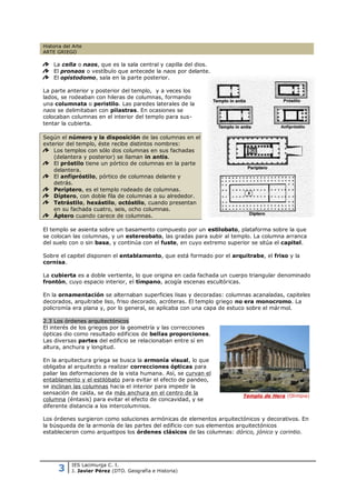 Historia del Arte
ARTE GRIEGO

    La cella o naos, que es la sala central y capilla del dios.
    El pronaos o vestíbulo que antecede la naos por delante.
    El opistodomo, sala en la parte posterior.

La parte anterior y posterior del templo, y a veces los
lados, se rodeaban con hileras de columnas, formando
una columnata o peristilo. Las paredes laterales de la
naos se delimitaban con pilastras. En ocasiones se
colocaban columnas en el interior del templo para sus-
tentar la cubierta.

Según el número y la disposición de las columnas en el
exterior del templo, éste recibe distintos nombres:
    Los templos con sólo dos columnas en sus fachadas
    (delantera y posterior) se llaman in antis.
    El próstilo tiene un pórtico de columnas en la parte
    delantera.
    El anfipróstilo, pórtico de columnas delante y
    detrás.
    Períptero, es el templo rodeado de columnas.
    Díptero, con doble fila de columnas a su alrededor.
    Tetrástilo, hexástilo, octóstilo, cuando presentan
    en su fachada cuatro, seis, ocho columnas.
    Áptero cuando carece de columnas.

El templo se asienta sobre un basamento compuesto por un estilobato, plataforma sobre la que
se colocan las columnas, y un estereobato, las gradas para subir al templo. La columna arranca
del suelo con o sin basa, y continúa con el fuste, en cuyo extremo superior se sitúa el capitel.

Sobre el capitel disponen el entablamento, que está formado por el arquitrabe, el friso y la
cornisa.

La cubierta es a doble vertiente, lo que origina en cada fachada un cuerpo triangular denominado
frontón, cuyo espacio interior, el tímpano, acogía escenas escultóricas.

En la ornamentación se alternaban superficies lisas y decoradas: columnas acanaladas, capiteles
decorados, arquitrabe liso, friso decorado, acróteras. El templo griego no era monocromo. La
policromía era plana y, por lo general, se aplicaba con una capa de estuco sobre el már mol.

2.3 Los órdenes arquitectónicos
El interés de los griegos por la geometría y las correcciones
ópticas dio como resultado edificios de bellas proporciones.
Las diversas partes del edificio se relacionaban entre sí en
altura, anchura y longitud.

En la arquitectura griega se busca la armonía visual, lo que
obligaba al arquitecto a realizar correcciones ópticas para
paliar las deformaciones de la vista humana. Así, se curvan el
entablamento y el estilóbato para evitar el efecto de pandeo,
se inclinan las columnas hacia el interior para impedir la
sensación de caída, se da más anchura en el centro de la
                                                                        Templo de Hera (Olimpia)
columna (éntasis) para evitar el efecto de concavidad, y se
diferente distancia a los intercolumnios.

Los órdenes surgieron como soluciones armónicas de elementos arquitectónicos y decorativos. En
la búsqueda de la armonía de las partes del edificio con sus elementos arquitectónicos
establecieron como arquetipos los órdenes clásicos de las columnas: dórico, jónico y corintio.




      3
            IES Lacimurga C. I.
            J. Javier Pérez (DTO. Geografía e Historia)
 