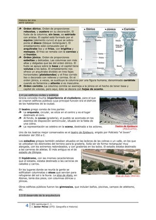 Historia del Arte
ARTE GRIEGO

    Orden dórico. Orden de proporciones
    robustas, y austero en su decoración. El
    fuste de la columna, sin basa, es estriado
    con aristas. El capitel está formado por el
    equino (elemento curvo) al que se sobre-
    ponía el ábaco (bloque rectangular). El
    entablamento está compuesto por el
    arquitrabe liso y el friso, con triglifos y
    metopas. El friso se remata con la cornisa y
    el frontón.
    Orden jónico. Orden de proporciones
    esbeltas y delicadas. Las columnas son más
    altas y delgadas que las del orden dórico. El
    fuste se apoya sobre la basa y el capitel tiene
    volutas a los lados. El entablamento nos
    ofrece un arquitrabe dividido en tres fajas
    horizontales (platabandas) y el friso corrido
    liso o decorado con relieves y cornisa. En el
    orden jónico, a veces, se sustituye la columna por una figura humana, denominada cariátide
    cuando es femenina y atlante si es masculina.
    Orden corintio. La columna corintia se asemeja a la jónica en el hecho de tener basa y
    capitel de volutas, pero aquí, éste se decora con hojas de acanto.

2.4 Los edificios civiles y públicos
Grecia concedía mucha importancia al ciudadano, para el que
se crearon edificios públicos cuya principal función era el disfrute
de los habitantes de la ciudad.

El teatro griego consta de tres partes:
    La orquesta, circular, se sitúa en el centro y es el lugar
    destinado al coro.
    Al fondo, la cavea (gradería), el pueblo se acomoda en los
    asientos de disposición semicircular, situado en la falda de
    una colina.
    La representación se celebra en la scena, destinada a los actores.           Teatro de Epidauro
                                                                                       (POLÍCLETO).
Uno de los teatros mejor conservados es el teatro de Epidauro, erigido por Polícleto “el Joven”
alrededor del 350 a C.

Los estadios griegos también estaban situados en las laderas de las colinas o un valle, en los que
se utilizaban los desniveles del terreno para la gradería. Solía ser de forma rectangular muy
alargada, con los extremos redondeados, y con graderías en los lados. El estadio estaba destinado
a las carreras de atletas. El más antiguo es el de
estadio de Olimpia.

El hipódromo, con las mismas características
que el estadio, estaba destinado a las carreras de
caballos y carros.

En los lugares donde se reunía la gente se
edificaban columnatas o stoas que servían para
refugiarse del sol o la lluvia. La stoa de Atalo, en                              Stoa de Átalo (Atenas).
Atenas, tenía dos pisos, con columnas dóricas y
jónicas.

Otros edificios públicos fueron los gimnasios, que incluían baños, piscinas, campos de atletismo,
etc.

2.5 El desarrollo de la arquitectura



      4
            IES Lacimurga C. I.
            J. Javier Pérez (DTO. Geografía e Historia)
 