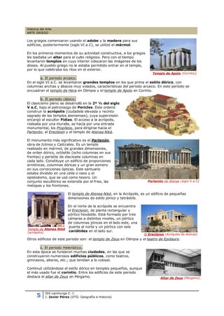 Historia del Arte
ARTE GRIEGO

Los griegos comenzaron usando el adobe y la madera para sus
edificios, posteriormente (siglo VI a.C), se utilizó el mármol.

En los primeros momentos de su actividad constructiva, a los griegos
les bastaba un altar para el culto religioso. Pero con el tiempo
levantaron templos en cuyo interior colocaron las imágenes de los
dioses. Al pueblo griego no le estaba permitido entrar en el templo,
por lo que celebraba los ritos en el exterior.
                                                                           Templo de Apolo (Corintio)
         a. El periodo arcaico.
En el siglo VI a.C. se levantaron grandes templos en los que prima el estilo dórico, con
columnas anchas y ábacos muy volados, características del periodo arcaico. En este período se
encuadran el templo de Hera en Olimpia y el templo de Apolo en Corinto.

         b. El periodo clásico.
El clasicismo pleno se desarrolló en la 2ª ½ del siglo
V a.C, bajo el patronazgo de Pericles. Éste ordenó
construir la acrópolis (ciudadela elevada y recinto
sagrado de los templos atenienses), cuya supervisión
encargó al escultor Fidias. El acceso a la acrópolis,
rodeada por una muralla, se hacía por una entrada
monumental, los Propíleos, para dirigirse hacia el
Partenón, el Erecteion y el templo de Atenea Niké.

El monumento más significativo es el Partenón,
obra de Ictinos y Calícrates. Es un templo
realizado en mármol, de grandes dimensiones,
de orden dórico, octóstilo (ocho columnas en sus
frentes) y peristilo de diecisiete columnas en
cada lado. Constituye un edificio de proporciones
armónicas, columnas dóricas y un gran esmero
en sus correcciones ópticas. Este santuario
estaba dividido en una cella o naos y el
opistodomo, que se usó como tesoro. Un
conjunto escultórico se extendía por el friso, las                      Partenón de Atenas (siglo V a.C)
metopas y los frontones.

                          El templo de Atenea Niké, en la Acrópolis, es un edificio de pequeñas
                          dimensiones de estilo jónico y tetrástilo.

                      En el norte de la acrópolis se encuentra
                      el Erecteion, de planta rectangular y
                      pórtico hexástilo. Está formado por tres
                      cámaras a distintos niveles, un pórtico
                      de columnas jónicas en el lado este, una
                      puerta al norte y un pórtico con seis
Templo de Atenea Niké
(acrópolis)           cariátides en el lado sur.
                                                                      El Erecteion (Acrópolis de Atenas)
Otros edificios de este periodo son: el templo de Zeus en Olimpia y el teatro de Epidauro.

        c. El periodo Helenístico.
En esta época se fundaron muchas ciudades, en las que se
construyeron numerosos edificios públicos, como teatros,
gimnasios, altares, etc.; que tendían a lo colosal.

Continuó utilizándose el estilo dórico en templos pequeños, aunque
el más usado fue el corintio. Entre los edificios de este periodo
destaca el altar de Zeus en Pérgamo.                                            Altar de Zeus (Pérgamo).




      5
            IES Lacimurga C. I.
            J. Javier Pérez (DTO. Geografía e Historia)
 