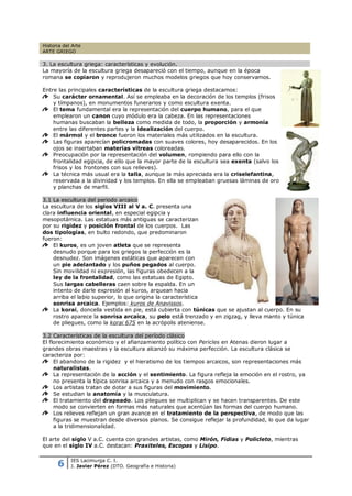 Historia del Arte
ARTE GRIEGO

3. La escultura griega: características y evolución.
La mayoría de la escultura griega desapareció con el tiempo, aunque en la época
romana se copiaron y reprodujeron muchos modelos griegos que hoy conservamos.

Entre las principales características de la escultura griega destacamos:
    Su carácter ornamental. Así se empleaba en la decoración de los templos (frisos
    y tímpanos), en monumentos funerarios y como escultura exenta.
    El tema fundamental era la representación del cuerpo humano, para el que
    emplearon un canon cuyo módulo era la cabeza. En las representaciones
    humanas buscaban la belleza como medida de todo, la proporción y armonía
    entre las diferentes partes y la idealización del cuerpo.
    El mármol y el bronce fueron los materiales más utilizados en la escultura.
    Las figuras aparecían policromadas con suaves colores, hoy desaparecidos. En los
    ojos se insertaban materias vítreas coloreadas.
    Preocupación por la representación del volumen, rompiendo para ello con la
    frontalidad egipcia, de ello que la mayor parte de la escultura sea exenta (salvo los
    frisos y los frontones con sus relieves).
    La técnica más usual era la talla, aunque la más apreciada era la criselefantina,
    reservada a la divinidad y los templos. En ella se empleaban gruesas láminas de oro
    y planchas de marfil.

3.1 La escultura del periodo arcaico
La escultura de los siglos VIII al V a. C. presenta una
clara influencia oriental, en especial egipcia y
mesopotámica. Las estatuas más antiguas se caracterizan
por su rigidez y posición frontal de los cuerpos. Las
dos tipologías, en bulto redondo, que predominaron
fueron:
    El kuros, es un joven atleta que se representa
    desnudo porque para los griegos la perfección es la
    desnudez. Son imágenes estáticas que aparecen con
    un pie adelantado y los puños pegados al cuerpo.
    Sin movilidad ni expresión, las figuras obedecen a la
    ley de la frontalidad, como las estatuas de Egipto.
    Sus largas cabelleras caen sobre la espalda. En un
    intento de darle expresión al kuros, arquean hacia
    arriba el labio superior, lo que origina la característica
    sonrisa arcaica. Ejemplos: kuros de Anavissos.
    La korai, doncella vestida en pie, está cubierta con túnicas que se ajustan al cuerpo. En su
    rostro aparece la sonrisa arcaica, su pelo está trenzado y en zigzag, y lleva manto y túnica
    de pliegues, como la korai 675 en la acrópolis ateniense.

3.2 Características de la escultura del período clásico
El florecimiento económico y el afianzamiento político con Pericles en Atenas dieron lugar a
grandes obras maestras y la escultura alcanzó su máxima perfección. La escultura clásica se
caracteriza por:
     El abandono de la rigidez y el hieratismo de los tiempos arcaicos, son representaciones más
     naturalistas.
     La representación de la acción y el sentimiento. La figura refleja la emoción en el rostro, ya
     no presenta la típica sonrisa arcaica y a menudo con rasgos emocionales.
     Los artistas tratan de dotar a sus figuras del movimiento.
     Se estudian la anatomía y la musculatura.
     El tratamiento del drapeado. Los pliegues se multiplican y se hacen transparentes. De este
     modo se convierten en formas más naturales que acentúan las formas del cuerpo humano.
     Los relieves reflejan un gran avance en el tratamiento de la perspectiva, de modo que las
     figuras se muestran desde diversos planos. Se consigue reflejar la profundidad, lo que da lugar
     a la tridimensionalidad.

El arte del siglo V a.C. cuenta con grandes artistas, como Mirón, Fidias y Policleto, mientras
que en el siglo IV a.C. destacan: Praxiteles, Escopas y Lisipo.


      6
            IES Lacimurga C. I.
            J. Javier Pérez (DTO. Geografía e Historia)
 
