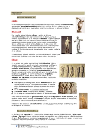 Historia del Arte
ARTE GRIEGO

         Escultura del Siglo V a.C.

MIRÓN

Su máxima preocupación fue la representación del cuerpo humano en movimiento;
buscaba las posturas inestables de la figura. Así, en su obra más conocida, el
Discóbolo , presenta a un joven atleta en el momento que va a lanzar el disco.

POLICLETO

Fue escultor sobre todo de atletas y utilizó la técnica
criselefantina para las representaciones de dioses, aunque
destacó especialmente en el trabajo del bronce. Su preocupación
por las proporciones del cuerpo humano le llevó a formular un
canon de proporciones perfectas, comprendido en su Doríforo
(joven atleta que porta la lanza). Cada una de las partes del
cuerpo debía tener unas dimensiones adecuadas para componer
el conjunto armónico, en el que la cabeza era la unidad de
medida. El Doríforo tiene una altura igual a siete veces y media la
de la cabeza.

El Diadumeno, o joven atándose una cinta a la cabeza, posee una
actitud más dinámica, reforzada por la curvatura del cuerpo.

FIDIAS

Es el artista que mejor representa el estilo idealista clásico.
Idealizó los modelos que le ofrecía la naturaleza y creó figuras
de expresiones serenas y actitudes pausadas. Fue el
escultor de los dioses, aunque también haya representado
figuras humanas de un cuidadoso estudio anatómico.
Muestra una gran precisión en el labrado y en el modelado de
los pliegues, pegados al cuerpo como paños mojados y
mostrándonos su forma. Fidias estuvo al frente de los
trabajos del Partenón, donde se encuentra un importante
conjunto escultórico.

    Los espacios cuadrangulares de las metopas están ocu-
    pados por escenas de combates individuales: la batalla
    entre lapitas y centauros, griegos luchando con amazo-
    nas…
    En el frontón este, el nacimiento de Afrodita.
    El frontón oeste, la lucha entre Atenea y Poseidón.
    En el friso se representa la procesión de las Panateneas.

Estos relieves muestran un gran volumen, llegan a ser figuras de bulto redondo, que
rozan la pared. Fidias domina el escorzo al contraer la parte más distante de las figuras,
divididas en planos que se alejan gradualmente.

Fidias creó dos estatuas criselefantinas: una de Zeus para su templo en Olimpia y otra
de Atenea en el Partenón.


         La escultura del siglo IV a.C.

La escultura del siglo IV a.C., contó con la presencia de grandes maestros como Lisipo, Pra-
xiteles y Escopas. Pronto comienzan a aparecer cambios que reflejan un arte más humanizado,
de gran delicadeza, de rostros con expresiones de suave melancolía, con rasgos emocionales,
drapeados más naturalistas sin transparencias ni contrastes.



      7
            IES Lacimurga C. I.
            J. Javier Pérez (DTO. Geografía e Historia)
 