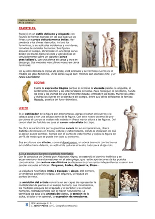 Historia del Arte
ARTE GRIEGO

PRAXITELES.

Trabajó en un estilo delicado y elegante con
figuras de formas blandas en las que suaviza las
líneas con curvas delicadamente bellas. Re-
presenta a los dioses desnudos, incluso los
femeninos, y en actitudes indolentes y mundanas,
tomados de modelos humanos. Sus figuras
arquean el cuerpo, abriéndose en una larga curva
desde los brazos hasta los pies y apoyándose di-
simuladamente sobre un soporte (curva
praxiteliana), con una pierna en carga y otra en
descarga. Sus modelos masculinos muestran cierta
feminidad.

De su obra destaca la Venus de Cnido, está desnuda y su hermoso cuerpo es el
modelo de ideal femenino. Otras obras suyas son: Hermes con Dionisos niño y el
Apolo Sauróctono.

               SCOPAS

               Exalta la expresión trágica porque le interesa la violenta pasión, la angustia, el
               sentimiento patético y las interioridades del alma. Para conseguir el patetismo, hunde
               los ojos y los inunda de una penetrante mirada, entreabre las bocas, frunce las cejas
               y marca las curvas en la blandura del cuerpo. Entre sus obras señalamos la famosa
               Ménade, poseída del furor dionisíaco.


LISIPO

Es el estilizador de la figura por antonomasia, alarga el canon del cuerpo y la
cabeza pasa a ser una octava parte de la figura. Con este nuevo sistema de pro-
porciones el cuerpo se vuelve más esbelto y ofrece mayor altura a las figuras. Del
canon ideal de Policleto se pasa al canon naturalista de Lisipo.

Su obra se caracteriza por la grandiosa escala de sus composiciones, ofrece
distintas direcciones en tronco, cabeza y extremidades, dando la impresión de que
la acción puede cambiar. Rompe con el punto de vista frontal y coloca la figura de
perfil, de modo que se puede ver todo su contorno.

Sus esculturas son atletas, como el Apoxiomeno, un atleta desnudo con los brazos
extendidos hacia delante, en actitud de quitarse el aceite dado para el ejercicio.


3.3 La escultura durante el período helenístico
Con la conquista de Oriente pon Alejandro Magno, se extendió el dominio helénico y se
experimentaron transformaciones en el arte griego, que recibe aportaciones de los pueblos
conquistados. Los centros escultóricos se dispensaron y los reinos independientes crearon sus
propias escuelas artísticas: Pérgamo, Rodas, Alejandría, Efeso…

La escultura helenística imitó a Escopas y Lisipo. Del primero,
la tendencia pasional y trágica. Del segundo, la riqueza de
puntos de vista.

La ambición del artista consistía en ser capaz de representar la
multiplicidad de planos en el cuerpo humano, sus movimientos,
los múltiples pliegues del drapeado y el carácter y la emoción
humanos, reproduciéndolo con el mayor naturalismo. La
serenidad da paso a la animación teatral, la tensión de la
lucha, el dolor y en general, la expresión de emociones.


      8
            IES Lacimurga C. I.
            J. Javier Pérez (DTO. Geografía e Historia)
 
