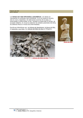 Historia del Arte
ARTE GRIEGO



Los temas son más informales y anecdóticos. Los dioses se
representan en actitudes más dramáticas. Ya no se exalta lo heroico,
sino lo cruel y espantoso. Se seleccionan escenas de la vejez, la
enfermedad, la deformidad, lo feo. También se desarrolló el retrato, de
acusado realismo, en el que se plasman los estados pasionales del alma,
los defectos físicos e incluso las enfermedades.

Esculturas helenísticas son: la Victoria de Samotracia, la Venus de Milo,
el Laoconte y sus hijos, los relieves del Altar de Zeus en Pérgamo…




                                                                                Venus de Milo.




                         Detalle de los relieves del Altar de Zeus (Pérgamo).




      9
            IES Lacimurga C. I.
            J. Javier Pérez (DTO. Geografía e Historia)
 