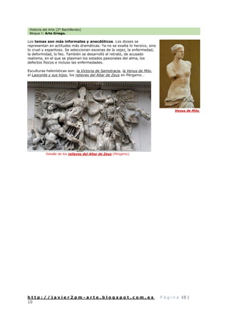 Historia del Arte (2º Bachillerato)
Bloque I: Arte Griego.
h t t p : / / j a v i e r 2 p m - a r t e . b l o g s p o t . c o m . e s P á g i n a 10 |
10
Los temas son más informales y anecdóticos. Los dioses se
representan en actitudes más dramáticas. Ya no se exalta lo heroico, sino
lo cruel y espantoso. Se seleccionan escenas de la vejez, la enfermedad,
la deformidad, lo feo. También se desarrolló el retrato, de acusado
realismo, en el que se plasman los estados pasionales del alma, los
defectos físicos e incluso las enfermedades.
Esculturas helenísticas son: la Victoria de Samotracia, la Venus de Milo,
el Laoconte y sus hijos, los relieves del Altar de Zeus en Pérgamo…
Venus de Milo.
Detalle de los relieves del Altar de Zeus (Pérgamo).
 