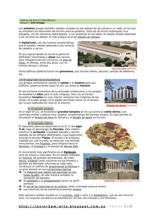 Historia del Arte (2º Bachillerato)
Bloque I: Arte Griego.
h t t p : / / j a v i e r 2 p m - a r t e . b l o g s p o t . c o m . e s P á g i n a 5 | 10
Los estadios griegos también estaban situados en las laderas de las colinas o un valle, en los que
se utilizaban los desniveles del terreno para la gradería. Solía ser de forma rectangular muy
alargada, con los extremos redondeados, y con graderías en los lados. El estadio estaba destinado
a las carreras de atletas. El más antiguo es el de estadio de Olimpia.
El hipódromo, con las mismas características
que el estadio, estaba destinado a las carreras
de caballos y carros.
En los lugares donde se reunía la gente se
edificaban columnatas o stoas que servían
para refugiarse del sol o la lluvia. La stoa de
Atalo, en Atenas, tenía dos pisos, con co-
lumnas dóricas y jónicas.
Otros edificios públicos fueron los gimnasios, que incluían baños, piscinas, campos de atletismo,
etc.
2.5 El desarrollo de la arquitectura
Los griegos comenzaron usando el adobe y la madera para sus
edificios, posteriormente (siglo VI aC), se utilizó el mármol.
En los primeros momentos de su actividad constructiva, a los griegos
les bastaba un altar para el culto religioso. Pero con el tiempo
levantaron templos en cuyo interior colocaron las imágenes de los
dioses. Al pueblo griego no le estaba permitido entrar en el templo,
por lo que celebraba los ritos en el exterior.
a. El periodo arcaico.
En el siglo VI a.C. se levantaron grandes templos en los que prima el estilo dórico, con
columnas anchas y ábacos muy volados, características del periodo arcaico. En este período se
encuadran el templo de Hera en Olimpia y el templo de Apolo en Corinto.
b. El periodo clásico.
El clasicismo pleno se desarrolló en la 2ª ½ del siglo
V aC, bajo el patronazgo de Pericles. Éste ordenó
construir la acrópolis (ciudadela elevada y recinto
sagrado de los templos atenienses), cuya supervisión
encargó al escultor Fidias. El acceso a la acrópolis,
rodeada por una muralla, se hacía por una entrada
monumental, los Propíleos, para dirigirse hacia el
Partenón, el Erecteion y el templo de Atenea Niké.
El monumento más significativo es el Partenón,
obra de Ictinos y Calícrates. Es un templo realizado
en mármol, de grandes dimensiones, de orden
dórico, octástilo (ocho columnas en sus frentes) y
peristilo de diecisiete columnas en cada lado.
Constituye un edificio de proporciones armónicas y
un gran esmero en sus correcciones ópticas:
La distancia que separa las columnas no son
todas iguales, de esta manera evitaban la
sensación de pesadez.
El estilóbato y el entablamento tienen un perfil
convexo.
El eje de las columnas no es vertical, están inclinadas hacia el centro.
Las columnas de los extremos presentan éntasis.
Este santuario estaba dividido en un pronaos, cella o naos y el opistodomo, que se usó como te-
soro. Un conjunto escultórico se extendía por el friso, las metopas y los frontones.
Templo de Apolo (Corintio)
Partenón de Atenas (siglo V a.C)
Stoa de Átalo (Atenas).
 
