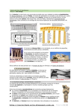 Historia del Arte (2º Bachillerato)
Bloque I: Arte Griego.
h t t p : / / j a v i e r 2 p m - a r t e . b l o g s p o t . c o m . e s P á g i n a 6 | 10
En el interior la naos tenía una columnata de doble piso que rodeaba la estatua criselefantina
de Atenea Parthenos, obra de Fidias. A través del opistodomo se accedía a una cámara con cuatro
columnas jónicas que tal vez se utilizaba como tesoro. Aunque es un templo dórico, el friso
interior es de orden jónico. Este largo friso, obra de Fidias, representa la procesión de las
Panateneas. Esta consistía en la entrega de una túnica tejida por las doncellas atenienses a la
diosa.
El templo de Atenea Niké, en la Acrópolis, es un edificio de pequeñas
dimensiones de estilo jónico y tetrástilo.
En el norte de la acrópolis se encuentra
el Erecteion, de planta rectangular y
pórtico hexástilo. Está formado por tres
cámaras a distintos niveles, un pórtico
de columnas jónicas en el lado este,
una puerta al norte y un pórtico con
seis cariátides en el lado sur.
Otros edificios de este periodo son: el templo de Zeus en Olimpia y el teatro de Epidauro.
c. El periodo Helenístico.
En esta época se fundaron muchas ciudades, en las que se
construyeron numerosos edificios públicos, como teatros,
gimnasios, altares, etc.; que tendían a lo colosal.
Continuó utilizándose el estilo dórico en templos pequeños,
aunque el más usado fue el corintio. Entre los edificios de este
periodo destaca el altar de Zeus en Pérgamo.
3. La escultura griega: características y evolución.
La mayoría de la escultura griega desapareció con el tiempo, aunque en la época
romana se copiaron y reprodujeron muchos modelos griegos que hoy
conservamos.
Entre las principales características de la escultura griega destacamos:
Su carácter ornamental. Así se empleaba en la decoración de los templos
(frisos y tímpanos), en monumentos funerarios y como escultura exenta.
El tema fundamental era la representación del cuerpo humano, para el que
emplearon un canon cuyo módulo era la cabeza.
En las representaciones humanas buscaban la belleza como medida de todo,
la proporción y armonía entre las diferentes partes y la idealización del
cuerpo.
El mármol y el bronce fueron los materiales más utilizados en la escultura.
Templo de Atenea Niké
(acrópolis) El Erecteion (Acrópolis de Atenas)
Altar de Zeus (Pérgamo).
 