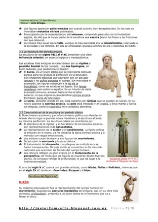 Historia del Arte (2º Bachillerato)
Bloque I: Arte Griego.
h t t p : / / j a v i e r 2 p m - a r t e . b l o g s p o t . c o m . e s P á g i n a 7 | 10
Las figuras aparecían policromadas con suaves colores, hoy desaparecidos. En los ojos se
insertaban materias vítreas coloreadas.
Preocupación por la representación del volumen, rompiendo para ello con la frontalidad
egipcia, de ello que la mayor parte de la escultura sea exenta (salvo los frisos y los frontones
con sus relieves).
La técnica más usual era la talla, aunque la más apreciada era la criselefantina, reservada a
la divinidad y los templos. En ella se empleaban gruesas láminas de oro y planchas de marfil.
3.1 La escultura del periodo arcaico.
La escultura de los siglos VIII al V aC presentan una clara
influencia oriental, en especial egipcia y mesopotámica.
Las estatuas más antiguas se caracterizan por su rigidez y
posición frontal de los cuerpos. Las dos tipologías, en
bulto redondo, que predominaron fueron:
El kuros, es un joven atleta que se representa desnudo
porque para los griegos la perfección es la desnudez.
Son imágenes estáticas que aparecen con un pie ade-
lantado y los puños pegados al cuerpo. Sin movilidad ni
expresión, las figuras obedecen a la ley de la
frontalidad, como las estatuas de Egipto. Sus largas
cabelleras caen sobre la espalda. En un intento de darle
expresión al kuros, arquean hacia arriba el labio
superior, lo que origina la característica sonrisa arcaica.
Ejemplos: kuros de Anavissos.
La korai, doncella vestida en pie, está cubierta con túnicas que se ajustan al cuerpo. En su
rostro aparece la sonrisa arcaica, su pelo está trenzado y en zigzag, y lleva manto y túnica
de pliegues, como la korai 675 en la acrópolis ateniense.
3.2 Características de la escultura del período clásico
El florecimiento económico y el afianzamiento político con Pericles en
Atenas dieron lugar a grandes obras maestras y la escultura alcanzó
su máxima perfección. La escultura clásica se caracteriza por:
El abandono de la rigidez y el hieratismo de los tiempos arcaicos,
son representaciones más naturalistas.
La representación de la acción y el sentimiento. La figura refleja
la emoción en el rostro, ya no presenta la típica sonrisa arcaica y a
menudo con rasgos emocionales.
Los artistas tratan de dotar a sus figuras del movimiento.
Se estudian la anatomía y la musculatura.
El tratamiento del drapeado. Los pliegues se multiplican y se
hacen transparentes. De este modo se convierten en formas más
naturales que acentúan las formas del cuerpo humano.
Los relieves reflejan un gran avance en el tratamiento de la
perspectiva, de modo que las figuras se muestran desde diversos
planos. Se consigue reflejar la profundidad, lo que da lugar a la
tridimensionalidad.
El arte del siglo V aC cuenta con grandes artistas, como Mirón, Fidias y Policleto, mientras que
en el siglo IV aC destacan: Praxiteles, Escopas y Lisipo.
Escultura del Siglo V aC.
MIRÓN
Su máxima preocupación fue la representación del cuerpo humano en
movimiento; buscaba las posturas inestables de la figura. Así, en su obra más
conocida, el Discóbolo , presenta a un joven atleta en el momento que va a
lanzar el disco.
Auriga de Delfos (475 aC),
atribuido a Pitágoras de Regio
 
