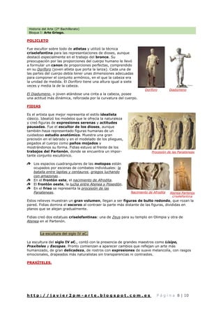 Historia del Arte (2º Bachillerato)
Bloque I: Arte Griego.
h t t p : / / j a v i e r 2 p m - a r t e . b l o g s p o t . c o m . e s P á g i n a 8 | 10
POLICLETO
Fue escultor sobre todo de atletas y utilizó la técnica
criselefantina para las representaciones de dioses, aunque
destacó especialmente en el trabajo del bronce. Su
preocupación por las proporciones del cuerpo humano le llevó
a formular un canon de proporciones perfectas, comprendido
en su Doríforo (joven atleta que porta la lanza). Cada una de
las partes del cuerpo debía tener unas dimensiones adecuadas
para componer el conjunto armónico, en el que la cabeza era
la unidad de medida. El Doríforo tiene una altura igual a siete
veces y media la de la cabeza.
El Diadumeno, o joven atándose una cinta a la cabeza, posee
una actitud más dinámica, reforzada por la curvatura del cuerpo.
FIDIAS
Es el artista que mejor representa el estilo idealista
clásico. Idealizó los modelos que le ofrecía la naturaleza
y creó figuras de expresiones serenas y actitudes
pausadas. Fue el escultor de los dioses, aunque
también haya representado figuras humanas de un
cuidadoso estudio anatómico. Muestra una gran
precisión en el labrado y en el modelado de los pliegues,
pegados al cuerpo como paños mojados y
mostrándonos su forma. Fidias estuvo al frente de los
trabajos del Partenón, donde se encuentra un impor-
tante conjunto escultórico.
Los espacios cuadrangulares de las metopas están
ocupados por escenas de combates individuales: la
batalla entre lapitas y centauros, griegos luchando
con amazonas…
En el frontón este, el nacimiento de Afrodita.
El frontón oeste, la lucha entre Atenea y Poseidón.
En el friso se representa la procesión de las
Panateneas.
Estos relieves muestran un gran volumen, llegan a ser figuras de bulto redondo, que rozan la
pared. Fidias domina el escorzo al contraer la parte más distante de las figuras, divididas en
planos que se alejan gradualmente.
Fidias creó dos estatuas criselefantinas: una de Zeus para su templo en Olimpia y otra de
Atenea en el Partenón.
La escultura del siglo IV aC.
La escultura del siglo IV aC., contó con la presencia de grandes maestros como Lisipo,
Praxíteles y Escopas. Pronto comienzan a aparecer cambios que reflejan un arte más
humanizado, de gran delicadeza, de rostros con expresiones de suave melancolía, con rasgos
emocionales, drapeados más naturalistas sin transparencias ni contrastes.
PRAXÍTELES.
Doríforo Diadúmeno
Procesión de las Panateneas
Nacimiento de Afrodita Atenea Partenos
criselefantina
 
