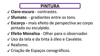 ✔ Claro-escuro - contrastes.
✔ Sfumato - gradientes entre os tons.
✔ Escorço - mais efeito de perspectiva ao corpo
pintado ou esculpido.
✔ Efeito Monalisa - Olhar para o observador.
✔ Uso da tela e da tinta à óleo e Cavalete.
✔ Realismo.
✔ Criação de Espaços cenográficos.
PINTURA
 