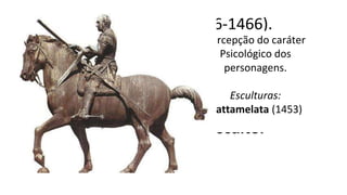 Donatello (1386-1466).
Nasce em Florença e fez
o bronze Davi - 1ª estátua
nua do Renascimento.
Resgatou o Contraposto
1º Grande Escultor
Percepção do caráter
Psicológico dos
personagens.
Esculturas:
Gattamelata (1453)
 