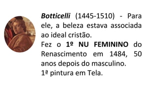 Botticelli (1445-1510) - Para
ele, a beleza estava associada
ao ideal cristão.
Fez o 1º NU FEMININO do
Renascimento em 1484, 50
anos depois do masculino.
1ª pintura em Tela.
 
