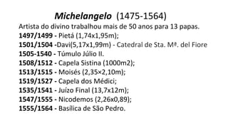 Michelangelo (1475-1564)
Artista do divino trabalhou mais de 50 anos para 13 papas.
1497/1499 - Pietá (1,74x1,95m);
1501/1504 -Davi(5,17x1,99m) - Catedral de Sta. Mª. del Fiore
1505-1540 - Túmulo Júlio II.
1508/1512 - Capela Sistina (1000m2);
1513/1515 - Moisés (2,35×2,10m);
1519/1527 - Capela dos Médici;
1535/1541 - Juízo Final (13,7x12m);
1547/1555 - Nicodemos (2,26x0,89);
1555/1564 - Basílica de São Pedro.
 