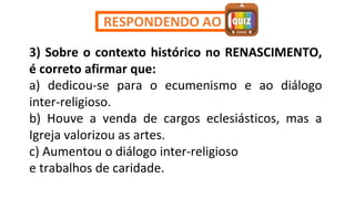 3) Sobre o contexto histórico no RENASCIMENTO,
é correto afirmar que:
a) dedicou-se para o ecumenismo e ao diálogo
inter-religioso.
b) Houve a venda de cargos eclesiásticos, mas a
Igreja valorizou as artes.
c) Aumentou o diálogo inter-religioso
e trabalhos de caridade.
RESPONDENDO AO
 