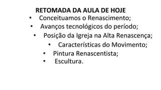 RETOMADA DA AULA DE HOJE
• Conceituamos o Renascimento;
• Avanços tecnológicos do período;
• Posição da Igreja na Alta Renascença;
• Características do Movimento;
• Pintura Renascentista;
• Escultura.
 