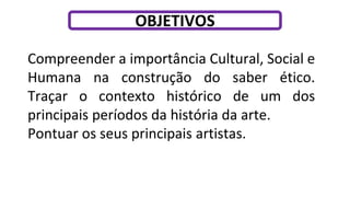 Compreender a importância Cultural, Social e
Humana na construção do saber ético.
Traçar o contexto histórico de um dos
principais períodos da história da arte.
Pontuar os seus principais artistas.
OBJETIVOS
 