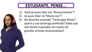 1) Você já ouviu falar em “Renascimento”?
2) Já ouviu falar na “Mona Lisa”?
3) No desenho animado “Tartarugas Ninjas”,
qual é a sua tartaruga preferida? Sabia que
elas foram inspiradas em nomes de
grandes artistas renascentistas?
ESTUDANTE, PENSE...
 