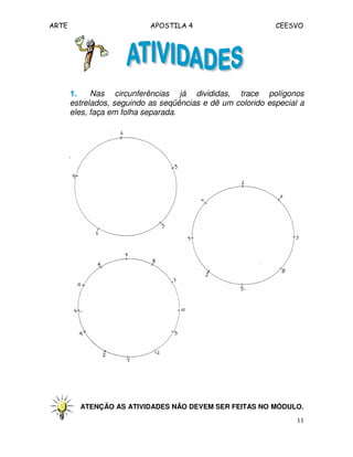 ARTE APOSTILA 4 CEESVO 
1111.... Nas circunferências já divididas, trace polígonos 
estrelados, seguindo as seqüências e dê um colorido especial a 
eles, faça em folha separada. 
ATENÇÃO AS ATIVIDADES NÃO DEVEM SER FEITAS NO MÓDULO. 
11 
 