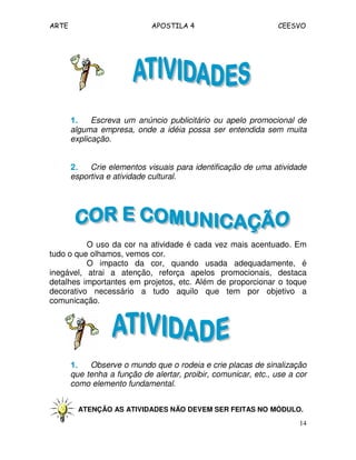 ARTE APOSTILA 4 CEESVO 
1111.... Escreva um anúncio publicitário ou apelo promocional de 
alguma empresa, onde a idéia possa ser entendida sem muita 
explicação. 
2222.... Crie elementos visuais para identificação de uma atividade 
esportiva e atividade cultural. 
O uso da cor na atividade é cada vez mais acentuado. Em 
14 
tudo o que olhamos, vemos cor. 
O impacto da cor, quando usada adequadamente, é 
inegável, atrai a atenção, reforça apelos promocionais, destaca 
detalhes importantes em projetos, etc. Além de proporcionar o toque 
decorativo necessário a tudo aquilo que tem por objetivo a 
comunicação. 
1111.... Observe o mundo que o rodeia e crie placas de sinalização 
que tenha a função de alertar, proibir, comunicar, etc., use a cor 
como elemento fundamental. 
ATENÇÃO AS ATIVIDADES NÃO DEVEM SER FEITAS NO MÓDULO. 
 