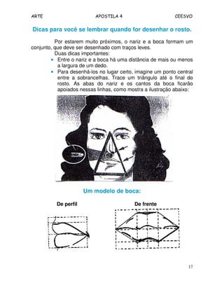 ARTE APOSTILA 4 CEESVO 
Dicas para você se lembrar quando for desenhar o rosto. 
Por estarem muito próximos, o nariz e a boca formam um 
17 
conjunto, que deve ser desenhado com traços leves. 
Duas dicas importantes: 
• Entre o nariz e a boca há uma distância de mais ou menos 
a largura de um dedo. 
• Para desenhá-los no lugar certo, imagine um ponto central 
entre a sobrancelhas. Trace um triângulo até o final do 
rosto. As abas do nariz e os cantos da boca ficarão 
apoiados nessas linhas, como mostra a ilustração abaixo: 
Um modelo de boca: 
De perfil De frente 
 