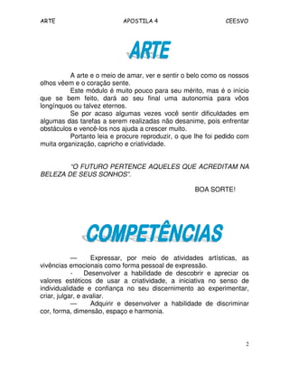 ARTE APOSTILA 4 CEESVO 
A arte e o meio de amar, ver e sentir o belo como os nossos 
2 
olhos vêem e o coração sente. 
Este módulo é muito pouco para seu mérito, mas é o início 
que se bem feito, dará ao seu final uma autonomia para vôos 
longínquos ou talvez eternos. 
Se por acaso algumas vezes você sentir dificuldades em 
algumas das tarefas a serem realizadas não desanime, pois enfrentar 
obstáculos e vencê-los nos ajuda a crescer muito. 
Portanto leia e procure reproduzir, o que lhe foi pedido com 
muita organização, capricho e criatividade. 
“O FUTURO PERTENCE AQUELES QUE ACREDITAM NA 
BELEZA DE SEUS SONHOS”. 
BOA SORTE! 
— Expressar, por meio de atividades artísticas, as 
vivências emocionais como forma pessoal de expressão. 
- Desenvolver a habilidade de descobrir e apreciar os 
valores estéticos de usar a criatividade, a iniciativa no senso de 
individualidade e confiança no seu discernimento ao experimentar, 
criar, julgar, e avaliar. 
— Adquirir e desenvolver a habilidade de discriminar 
cor, forma, dimensão, espaço e harmonia. 
 