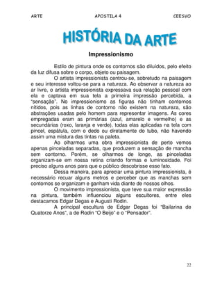 ARTE APOSTILA 4 CEESVO 
22 
Impressionismo 
Estilo de pintura onde os contornos são diluídos, pelo efeito 
da luz difusa sobre o corpo, objeto ou paisagem. 
O artista impressionista centrou-se, sobretudo na paisagem 
e seu interesse voltou-se para a natureza. Ao observar a natureza ao 
ar livre, o artista impressionista expressava sua relação pessoal com 
ela e captava em sua tela a primeira impressão percebida, a 
“sensação”. No impressionismo as figuras não tinham contornos 
nítidos, pois as linhas de contorno não existem na natureza, são 
abstrações usadas pelo homem para representar imagens. As cores 
empregadas eram as primárias (azul, amarelo e vermelho) e as 
secundárias (roxo, laranja e verde), todas elas aplicadas na tela com 
pincel, espátula, com o dedo ou diretamente do tubo, não havendo 
assim uma mistura das tintas na paleta. 
Ao olharmos uma obra impressionista de perto vemos 
apenas pinceladas separadas, que produzem a sensação de mancha 
sem contorno. Porém, se olharmos de longe, as pinceladas 
organizam-se em nossa retina criando formas e luminosidade. Foi 
preciso alguns anos para que o público descobrisse esse fato. 
Dessa maneira, para apreciar uma pintura impressionista, é 
necessário recuar alguns metros e perceber que as manchas sem 
contornos se organizam e ganham vida diante de nossos olhos. 
O movimento impressionista, que teve sua maior expressão 
na pintura, também influenciou alguns escultores, entre eles 
destacamos Edgar Degas e Augusti Rodin. 
A principal escultura de Edgar Degas foi “Bailarina de 
Quatorze Anos”, a de Rodin “O Beijo” e o “Pensador”. 
 