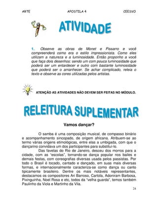 ARTE APOSTILA 4 CEESVO 
1111.... Observe as obras de Monet e Pissarro e você 
compreenderá como era o estilo impressionista. Como eles 
utilizam a natureza e a luminosidade. Então proponho a você 
que faça dois desenhos: sendo um com pouca luminosidade que 
poderá ser um entardecer e outro com bastante luminosidade 
que poderá ser o amanhecer. Se achar complicado, releia o 
texto e observe as cores utilizadas pelos artistas. 
ATENÇÃO AS ATIVIDADES NÃO DEVEM SER FEITAS NO MÓDULO. 
24 
Vamos dançar? 
O samba é uma composição musical, de compasso binário 
e acompanhamento sincopado, de origem africana. Atribuem-se ao 
termo várias origens etimológicas, entre elas a umbigada, com que o 
dançarino convidava um dos participantes para substituí-lo. 
Das favelas do Rio de Janeiro, desceu dos morros para a 
cidade, com as “escolas”, tornando-se dança popular nos bailes e 
demais festas, com coreografias diversas usada pelos passistas. Por 
todo o Brasil é tocado, cantado e dançado, em suas mais diversas 
formas, e internacionalmente caracteriza-se como dança ou canto 
tipicamente brasileiro. Dentre os mais notáveis representantes, 
destacamos os compositores Ari Barroso, Cartola, Adoniram Barbosa, 
Pixinguinha, Noel Rosa e etc, todos da “velha guarda”, temos também 
Paulinho da Viola e Martinho da Vila. 
 