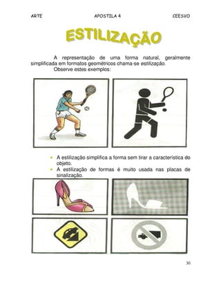 ARTE APOSTILA 4 CEESVO 
A representação de uma forma natural, geralmente 
30 
simplificada em formatos geométricos chama-se estilização. 
Observe estes exemplos: 
• A estilização simplifica a forma sem tirar a característica do 
objeto. 
• A estilização de formas é muito usada nas placas de 
sinalização. 
 