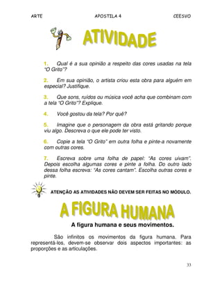 ARTE APOSTILA 4 CEESVO 
1111.... Qual é a sua opinião a respeito das cores usadas na tela 
“O Grito”? 
2222.... Em sua opinião, o artista criou esta obra para alguém em 
especial? Justifique. 
3333.... Que sons, ruídos ou música você acha que combinam com 
a tela “O Grito”? Explique. 
33 
4444.... Você gostou da tela? Por quê? 
5555.... Imagine que o personagem da obra está gritando porque 
viu algo. Descreva o que ele pode ter visto. 
6666.... Copie a tela “O Grito” em outra folha e pinte-a novamente 
com outras cores. 
7777.... Escreva sobre uma folha de papel: “As cores uivam”. 
Depois escolha algumas cores e pinte a folha. Do outro lado 
dessa folha escreva: “As cores cantam”. Escolha outras cores e 
pinte. 
ATENÇÃO AS ATIVIDADES NÃO DEVEM SER FEITAS NO MÓDULO. 
A figura humana e seus movimentos. 
São infinitos os movimentos da figura humana. Para 
representá-los, devem-se observar dois aspectos importantes: as 
proporções e as articulações. 
 