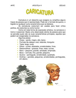 ARTE APOSTILA 4 CEESVO 
Caricatura é um desenho que exagera ou simplifica alguns 
traços da pessoa que é representada. Pode ser o formato do queixo, o 
bigode ou qualquer outra característica que se destaca. 
As caricaturas costumam ser usadas para fazer crítica 
37 
política, de costumes ou como humor. 
Como em toda forma de expressão artística, na caricatura o 
treino é essencial. Basta uma observação atenta da pessoa para que 
se perceba quais são as suas características principais, aquelas que 
podem ser exageradas na caricatura. 
Algumas pistas: 
• Corpo – gordo, magro, alto, baixo. 
• Formato da cabeça: oval, redonda, triangular. 
• Testa: larga, curta. 
• Olhos – juntos, afastados, arredondados, finos. 
• Sobrancelhas – grossas, finas, retas, curvas. 
• Nariz – pequeno, grande, achatado, empinado. 
• Boca – carnuda, fina, grande, pequena. 
• Queixo – pontiagudo, arredondado, quadrado. 
• Orelhas – grandes, pequenas, arredondadas, pontiagudas, 
em abano. 
 