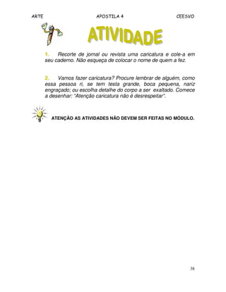 ARTE APOSTILA 4 CEESVO 
1111.... Recorte de jornal ou revista uma caricatura e cole-a em 
seu caderno. Não esqueça de colocar o nome de quem a fez. 
2222.... Vamos fazer caricatura? Procure lembrar de alguém, como 
essa pessoa ri, se tem testa grande, boca pequena, nariz 
engraçado; ou escolha detalhe do corpo a ser exaltado. Comece 
a desenhar: “Atenção caricatura não é desrespeitar”. 
ATENÇÃO AS ATIVIDADES NÃO DEVEM SER FEITAS NO MÓDULO. 
38 
 