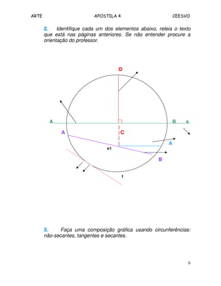 ARTE APOSTILA 4 CEESVO 
2222.... Identifique cada um dos elementos abaixo, releia o texto 
que está nas páginas anteriores. Se não entender procure a 
orientação do professor. 
9 
D 
A B s 
| 
A | C 
| 
| A 
o1 
B 
t 
3333.... Faça uma composição gráfica usando circunferências: 
não-secantes, tangentes e secantes. 
 